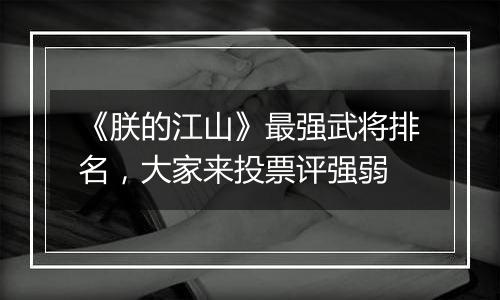 《朕的江山》最强武将排名，大家来投票评强弱