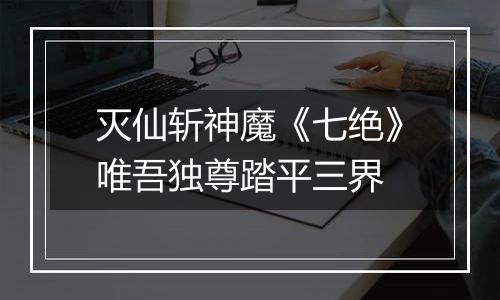 灭仙斩神魔《七绝》唯吾独尊踏平三界