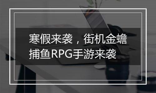 寒假来袭，街机金蟾捕鱼RPG手游来袭