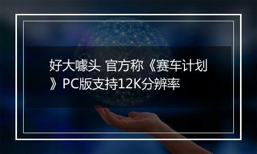 好大噱头 官方称《赛车计划》PC版支持12K分辨率