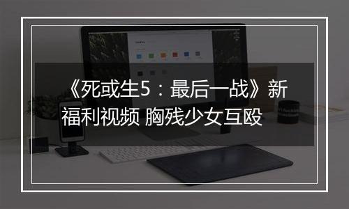 《死或生5：最后一战》新福利视频 胸残少女互殴