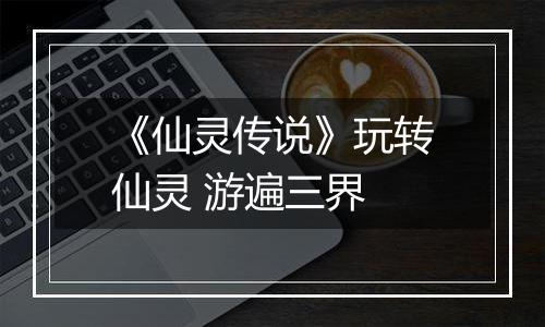 《仙灵传说》玩转仙灵 游遍三界