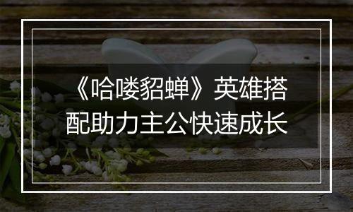 《哈喽貂蝉》英雄搭配助力主公快速成长