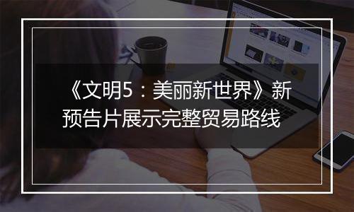 《文明5：美丽新世界》新预告片展示完整贸易路线