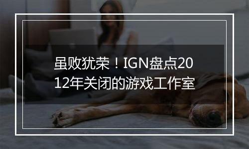 虽败犹荣！IGN盘点2012年关闭的游戏工作室