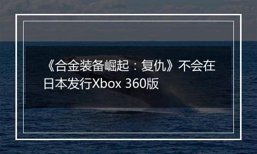 《合金装备崛起：复仇》不会在日本发行Xbox 360版
