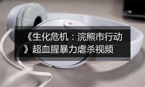 《生化危机：浣熊市行动》超血腥暴力虐杀视频