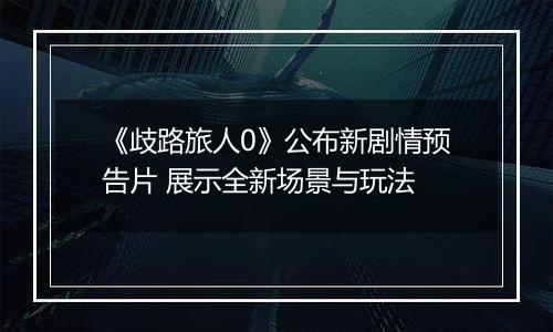 《歧路旅人0》公布新剧情预告片 展示全新场景与玩法