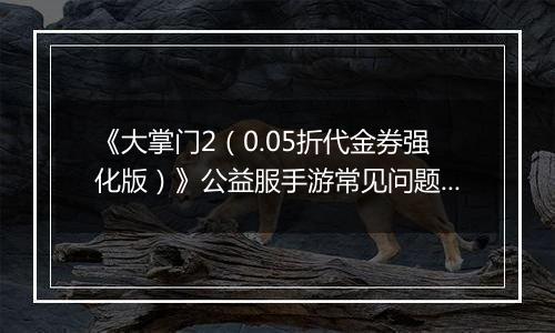 《大掌门2（0.05折代金券强化版）》公益服手游常见问题详细解答FAQ汇总