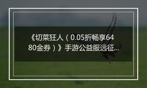 《切菜狂人（0.05折畅享6480金券）》手游公益服远征篇
