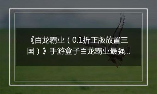 《百龙霸业(0.1折正版放置三国)》手游盒子百龙霸业最强武将排名攻略 哪些武将值得练