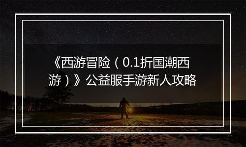《西游冒险（0.1折国潮西游）》公益服手游新人攻略