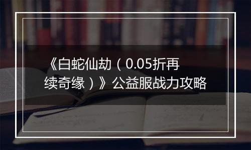 《白蛇仙劫（0.05折再续奇缘）》公益服战力攻略