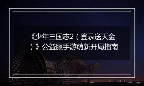 《少年三国志2（登录送天金）》公益服手游萌新开局指南