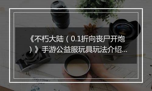 《不朽大陆（0.1折向丧尸开炮）》手游公益服玩具玩法介绍&图鉴