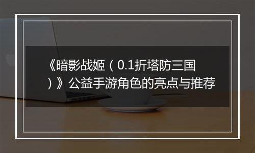 《暗影战姬（0.1折塔防三国）》公益手游角色的亮点与推荐