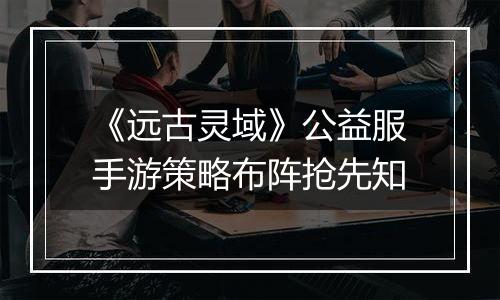 《远古灵域》公益服手游策略布阵抢先知