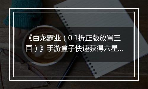 《百龙霸业（0.1折正版放置三国）》手游盒子快速获得六星神赵云和魔关羽，看这篇就够了
