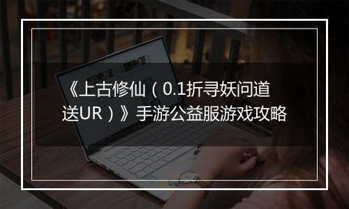 《上古修仙（0.1折寻妖问道送UR）》手游公益服游戏攻略