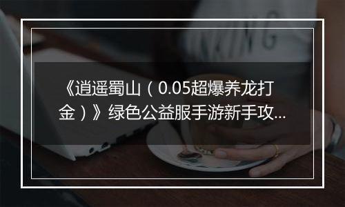 《逍遥蜀山(0.05超爆养龙打金)》绿色公益服手游新手攻略