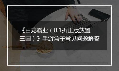 《百龙霸业（0.1折正版放置三国）》手游盒子常见问题解答