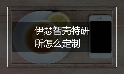 伊瑟智壳特研所怎么定制