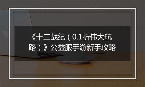 《十二战纪（0.1折伟大航路）》公益服手游新手攻略
