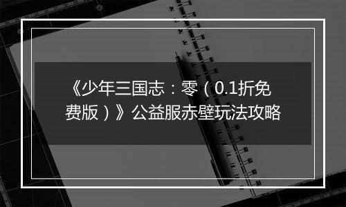 《少年三国志：零（0.1折免费版）》公益服赤壁玩法攻略
