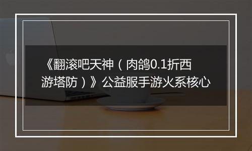 《翻滚吧天神（肉鸽0.1折西游塔防）》公益服手游火系核心