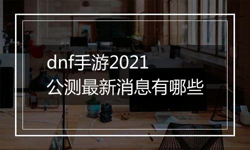 dnf手游2021公测最新消息有哪些