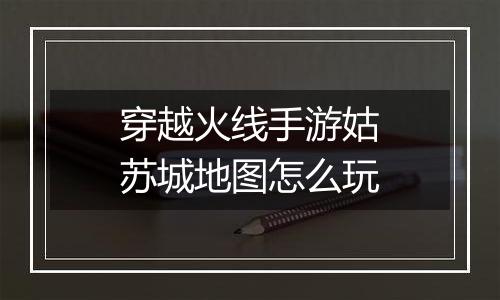 穿越火线手游姑苏城地图怎么玩