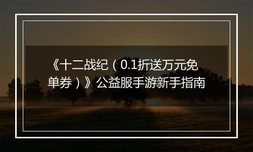 《十二战纪（0.1折送万元免单券）》公益服手游新手指南