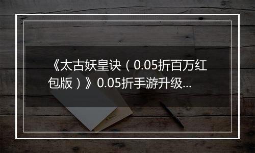 《太古妖皇诀（0.05折百万红包版）》0.05折手游升级介绍