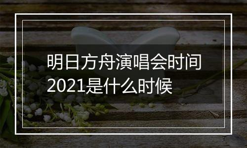 明日方舟演唱会时间2021是什么时候