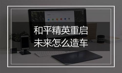 和平精英重启未来怎么造车