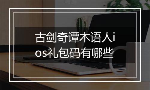 古剑奇谭木语人ios礼包码有哪些