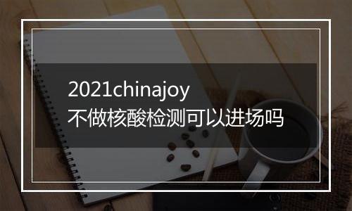 2021chinajoy不做核酸检测可以进场吗