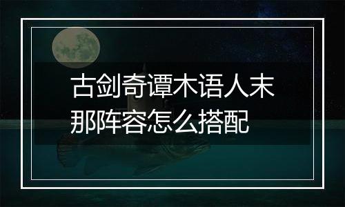 古剑奇谭木语人末那阵容怎么搭配