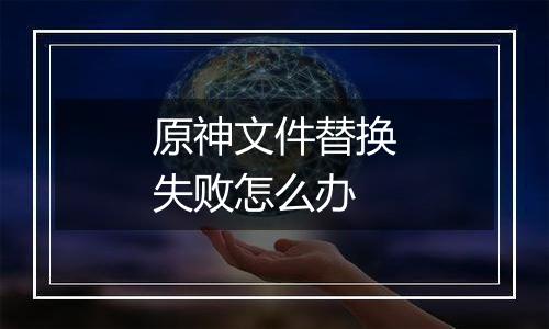 原神文件替换失败怎么办