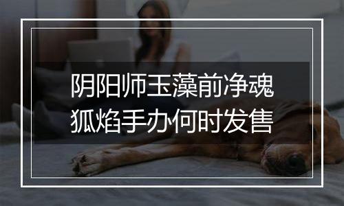 阴阳师玉藻前净魂狐焰手办何时发售