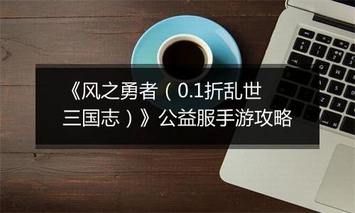 《风之勇者（0.1折乱世三国志）》公益服手游攻略