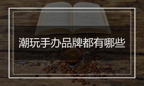潮玩手办品牌都有哪些