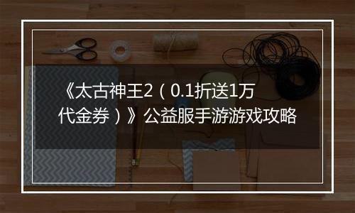《太古神王2（0.1折送1万代金券）》公益服手游游戏攻略