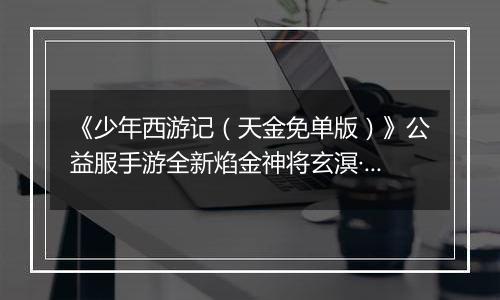 《少年西游记（天金免单版）》公益服手游全新焰金神将玄溟·敖丙情报抢先看！