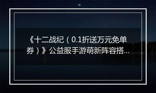 《十二战纪（0.1折送万元免单券）》公益服手游萌新阵容搭配