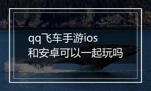 qq飞车手游ios和安卓可以一起玩吗