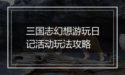 三国志幻想游玩日记活动玩法攻略