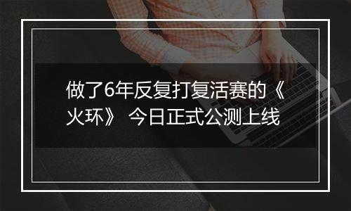 做了6年反复打复活赛的《火环》 今日正式公测上线
