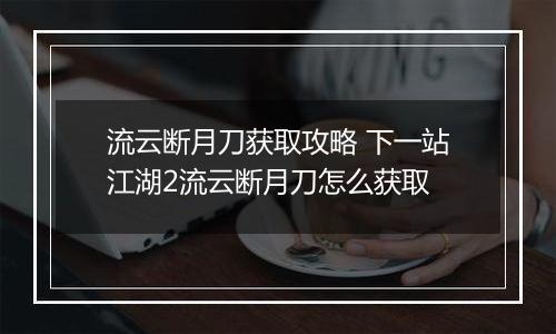 流云断月刀获取攻略 下一站江湖2流云断月刀怎么获取