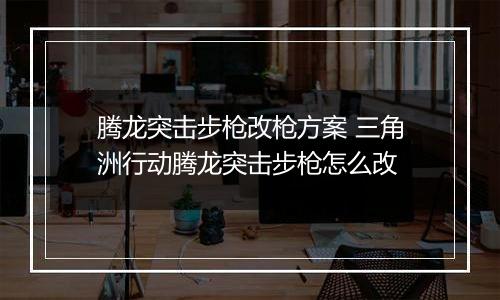 腾龙突击步枪改枪方案 三角洲行动腾龙突击步枪怎么改